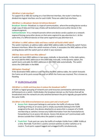 22
145.What is Sub interface?
To support ISL or 802.1Q routing on a Fast Ethernet interface, the router’s interface is
divided into logical interface-one for each VLAN. These are called Sub interfaces.
146.What is a Broadcast Domain & CollisionDomain?
Broadcast Domain- Broadcast is a type of communication, where the sending device sendsa
single copy of data and that copy of data will be delivered to everyother device in the
networksegment.
CollisionDomain- It is a networkscenario where one device sends a packet on a network
segmentforcing everyother device on that same segmentto pay attention to it. At the
same time, if a differentdevice on that same segmentto pay attention to it.
147.What is a MAC address table and how a switch will build a MAC table?
The switch maintains an address table called MAC addresstable to efficiently switch frames
betweeninterfaces.When the switch receives a frame, it associates the MAC address of the
sending device with the switch port on which it was received.
148.How does switch learn Mac address?
A switch can learn MAC address in two ways; statically or dynamically. In the static option,
we must add the MAC addressesin the CAM table manually. In the dynamic option, the
switch learns and adds the MAC addresses in the CAM table automatically. The switch
stores the CAMtable in the RAM.
149.Explain Flooding?
If the destination MAC address is not found in the MAC address table, the switch forwards
the frame out all its ports exceptthe port on which the frame was received.This is known as
flooding
❖ VLAN (VirtualLAN)
150.What is a VLAN and How does it reduce the broadcast traffic?
A VLAN is a logical grouping of networkusers and resources connectedto administratively
definedports on a switch. VLAN divides the broadcast domain so,the frames that will be
broadcasted onto the network are only switched betweenthe ports logically grouped within
the same VLAN.
151.What is the deference betweenan access port and a trunk port?
▪ Access Port- Access port belongsto and carries the traffic of only one VLAN.
Anything arriving on an access port is simply assumedto belong to the VLAN
assigned to the port. Any device attached to an access link is unaware of a VLAN
membershipas switches remove any VLAN information from the frame before its
forwardedout to an access-link device. Access-link device can’t communicate with
devices outside their VLAN unless the packet is routed.
▪ Trunk Port- Trunk port can carry the traffic of multiple VLANs from 1-4094 VLANsat
a time. Normally Trunk link is usedto connect switches to other switches or to
routers. Trunk ports support tagged and untagged traffic simultaneously.
 