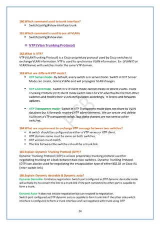 24
160.Which command used to trunk interface?
▪ Switch(config)#show interface trunk
161.Which command is used to see all VLANs
▪ Switch(config)#show vlan
❖ VTP (Vlan TrunkingProtocol)
162.What is VTP?
VTP (VLAN Trunking Protocol) is a Cisco proprietary protocol used by Cisco switches to
exchange VLAN information. VTP is used to synchronize VLAN information. Ex- (VLAN ID or
VLAN Name) with switches inside the same VTP domain.
163.What are differentVTP mode?
▪ VTP Server mode- By default, everyswitch is in servermode. Switch in VTP Server
Mode can create, delete VLANs and will propagate VLAN changes.
▪ VTP Clientmode- Switch in VTP client mode cannot create or delete VLANs. VLAN
Trunking Protocol (VTP) client mode switch listen to VTP advertisementsfrom other
switches and modify their VLAN configuration accordingly. It listens and forwards
updates.
▪ VTP Transparent mode- Switch in VTP Transparent mode does not share its VLAN
database but it forwards received VTP advertisements.We can create and delete
VLANson a VTP transparent switch, but these changes are not sentto other
switches.
164.What are requirement to exchange VTP message betweentwo switches?
▪ A switch should be configured as either a VTP serveror VTP client.
▪ VTP domain name must be same on both switches.
▪ VTP version must match.
▪ The link betweenthe switches should be a trunk link.
165.Explain Dynamic Trucking Protocol (DTP)?
Dynamic Trunking Protocol (DTP) is a Cisco proprietary trunking protocol used for
negotiating trunking on a look betweentwocisco switches. Dynamic Trunking Protocol
(DTP) can also be used for negotiating the encapsulation type of either 802.18 or Cisco ISL
(inter-switch-link)
166.Explain Dynamic desirable & Dynamic auto?
Dynamic Desirable-It initiates negotiation. Switch port configured as DTP dynamic desirablemode
will actively try to convert thelink to a trunk link if theport connected to other port is capableto
form a trunk.
Dynamic Auto-It does not initiate negotiationbut can respond to negotiation.
Switch port configured as DTP dynamic auto is capableto form trunk link if the other sideswitch
interfaceis configured to form a trunk interfaceand cannegotiatewith trunk using DTP
 