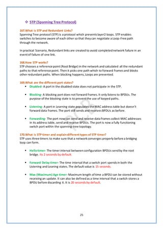 25
❖ STP (Spanning Tree Protocol)
167.What is STP and Redundant Links?
Spanning Tree protocol (STP) is a protocol which preventslayer2 loops. STP enables
switches to become aware of each other so that theycan negotiate a Loop-Free path
through the network.
In practical Scenario, Redundant links are created to avoid completednetwork failure in an
eventof failure of one link.
168.How STP works?
STP chooses a reference point (Root Bridge) in the network and calculated all the redundant
paths to that reference point. Then it picks one path which to forward framesand blocks
other redundant paths. When blocking happens,Loops are prevented.
169.What are the different port states?
▪ Disabled- A port in the disabled state does not participate in the STP.
▪ Blocking- A blocking port does not forward frames.It only listens to BPDUs. The
purpose of the blocking state is to preventthe use of looped paths.
▪ Listening- A port in Learning state populates the MAC address table but doesn’t
forward data frames.The port still sends and receivesBPDUs as before.
▪ Forwarding- The port now can send and receive data frames collect MAC addresses
in its address table, send and receive BPDUs. The port is now a fully functioning
switch port within the spanning-tree topology.
170.What is STP timer and explaindifferent types of STP timer?
STP uses three timers to make sure that a networkconverges properly before a bridging
loop can form.
▪ Hellotimer- The timer interval betweenconfiguration BPDUs sendby the root
bridge. Its 2 seconds by default.
▪ Forward Delay timer- The time interval that a switch port spendsin both the
Listening and Leaning states.The default value is 15 seconds.
▪ Max (Maximum) Age timer- Maximum length of time a BPDU can be stored without
receiving an update.It can also be definedas a time interval that a switch stores a
BPDU before discarding it. It is 20 secondsby default.
 