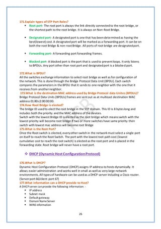 26
171.Explain types of STP Port Roles?
▪ Root port- The root port is always the link directly connectedto the root bridge, or
the shortestpath to the root bridge. It is always on Non-Root Bridge.
▪ Designated port- A designated port is one that has beendeterminedas having the
best(lowest) cost.A designatedport will be marked as a forwarding port. It can be on
both the root Bridge & non-rootBridge. All ports of root bridge are designatedport.
▪ Forwarding port- A forwarding port forwarding frames.
▪ Blocked port- A blocked port is the port that is usedto preventloops. It only listens
to BPDUs. Any port other than root port and designatedport is a blocked port.
172.What is BPDU?
All the switches exchange information to select root bridge as well as for configuration of
the network.This is done through the Bridge Protocol Data Unit (BPDU).Each switch
compares the parameters in the BPDU that it sendsto one neighbor with the one that it
receivesfrom anotherneighbor.
173.What is the destination MAC address used by Bridge Protocol data Unites (BPDUs)?
Bridge Protocol Data Units (BPDUs) frames are sentout as at multicast destination MAC
address 01:80:c2:00:00:00.
174.How Root Bridge is elected?
The bridge ID usedto elect the root bridge in the STP domain. This ID is 8 byteslong and
includes both the priority and the MAC address of the devices.
Switch with the lowest Bridge ID is elected as the root bridge which meansswitch with the
lowest priority will become root bridge if two or more switches have same priority then
switch with lowest mac address will become root Bridge
175.What is the Root Port?
Once the Root switch is elected,everyother switch in the networkmust select a single port
on itself to reach the Root Switch. The port with the lowestroot path cost (lowest
cumulative cost to reach the root switch) is elected as the root port and is placed in the
forwarding state.Root bridge will never have a root port.
❖ DHCP (DynamicHost ConfigurationProtocol)
176.What is DHCP?
Dynamic Host Configuration Protocol (DHCP) assigns IP address to hosts dynamically. It
allows easier administration and works well in small as well as very large network
environments.All typesof hardware can be usedas a DHCP server including a Cisco router.
(Serverport 66/client port 67)
177.What information can a DHCP provide to Host?
A DHCPserver canprovide the following information: -
▪ IP address
▪ Subnet mask
▪ Default gateway
▪ Domain NameServer
▪ WINS information
 