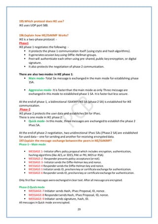 29
195.Which protocol does IKE use?
IKE uses UDP port 500.
196.Explain how IKE/ISAKMP Works?
IKE is a two-phase protocol: -
Phase1
IKE phase 1 negotiates the following: -
▪ It protects the phase 1 communication itself (using cryto and hash algorithms).
▪ It generatessession keyusing Diffie-Hellman groups.
▪ Peerwill authenticate each other using pre-shared,public keyencryption, or digital
signature.
▪ It also protects the negotiation of phase 2 communication.
There are also two modes in IKE phase 1:
▪ Main mode- Total Six message is exchangedin the main mode for establishing phase
1SA.
▪ Aggressive mode- It is fasterthan the main mode as only Three message are
exchangedin this mode to established phase 1 SA. It is faster but less secure.
At the endof phase 1, a bidirectional ISAKMP/IKESA (phase 2 SA) is established for IKE
communication.
Phase-2
IKE phase 2 protects the user data and establishesSA for IPsec.
There is one mode in IKE phase 2:
▪ Quick mode- In this mode, three messages are exchangedto establish the phase 2
IPsec SA.
At the endof phase 2 negotiation, two unidirectional IPsec SAs (Phase 2 SA) are established
for used data – one for sending and another for receiving encrypteddata.
197.Explain the message exchange betweenthe peers in IKE/ISAKMP?
Phase-1– Main mode
▪ MESSAGE 1- Initiator offers policy proposal which includes encryption, authentication,
hashing algorithms (like AES, or 3DES, PAK or PKI, MD5or RSA).
▪ MESSAGE-2- Responder presents policy acceptance(ornot).
▪ MESSAGE-3- Initiatorsends the Diffie-Helman key and nonce.
▪ MESSAGE-4 Responder sends the Diffie-Helman key and nonce.
▪ MESSAGE-5 Initiatorsends ID, presharekey or certificateexchangefor authentication.
▪ MESSAGE-6 Responder sends ID, presharekey or certificateexchangefor authentication.
Only first four messages wereexchangedincleartext. After all messageareencrypted.
Phase-2-Quick mode
▪ MESSAGE-7 Initiator sends Hash, IPsec Proposal, ID, nonce.
▪ MESSAGE-8 RespondersendsHash, IPsecProposal, ID, nonce.
▪ MESSAGE-9 Initiator sends signature, hash, ID.
All messages inQuick mode areencrypted.
 