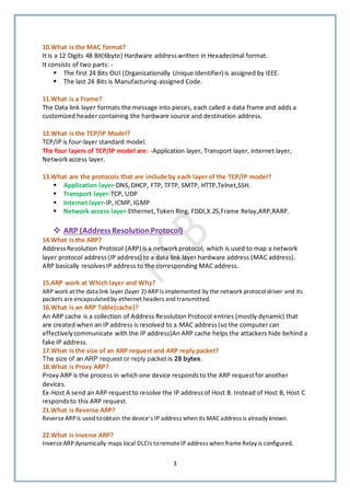3
10.What is the MAC format?
It is a 12 Digits 48 Bit(6byte) Hardware addresswritten in Hexadecimal format.
It consists of two parts: -
▪ The first 24 Bits OUI (Organizationally Unique Identifier) is assigned by IEEE.
▪ The last 24 Bits is Manufacturing-assigned Code.
11.What is a Frame?
The Data link layer formats the message into pieces, each called a data frame and adds a
customized header containing the hardware source and destination address.
12.What is the TCP/IP Model?
TCP/IP is four-layer standard model.
The four layers of TCP/IP model are: -Application layer, Transport layer, internet layer,
Networkaccess layer.
13.What are the protocols that are include by each layer of the TCP/IP model?
▪ Application layer-DNS,DHCP, FTP, TFTP, SMTP, HTTP,Telnet,SSH.
▪ Transport layer-TCP, UDP
▪ Internet layer-IP, ICMP,IGMP
▪ Network access layer-Ethernet,Token Ring, FDDI,X.25,Frame Relay,ARP,RARP.
❖ ARP (Address ResolutionProtocol)
14.What is the ARP?
Address Resolution Protocol (ARP) is a networkprotocol, which is used to map a network
layer protocol address(IP address) to a data link layer hardware address (MAC address).
ARP basically resolvesIP address to the corresponding MAC address.
15.ARP work at Which layer and Why?
ARP work at the data link layer (layer 2) ARPIs implemented by the network protocol driver and its
packets areencapsulatedby ethernet headers and transmitted.
16.What is an ARP Table(cache)?
An ARP cache is a collection of Address Resolution Protocol entries (mostly dynamic) that
are created when an IP address is resolved to a MAC address (so the computer can
effectivelycommunicate with the IP address)An ARP cache helps the attackers hide behind a
fake IP address.
17.What is the size of an ARP request and ARP reply packet?
The size of an ARP request or reply packet is 28 bytes.
18.What is Proxy ARP?
Proxy ARP is the process in which one device respondsto the ARP requestfor another
devices.
Ex-Host A send an ARP requestto resolve the IP addressof Host B. Instead of Host B, Host C
respondsto this ARP request.
21.What is Reverse ARP?
ReverseARPis used toobtain thedevice’s IP address when its MAC address is already known.
22.What is Inverse ARP?
InverseARPdynamically maps local DLCIs toremoteIP address when frameRelay is configured.
 