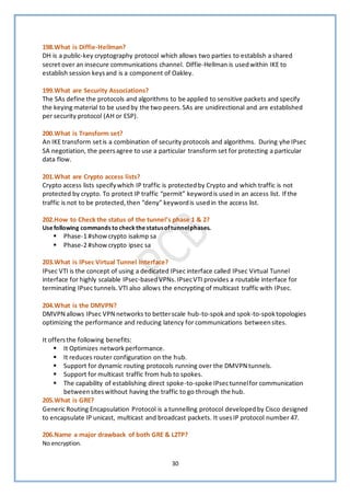 30
198.What is Diffie-Hellman?
DH is a public-key cryptography protocol which allows two parties to establish a shared
secret over an insecure communications channel. Diffie-Hellman is usedwithin IKE to
establish session keysand is a component of Oakley.
199.What are Security Associations?
The SAs define the protocols and algorithms to be applied to sensitive packets and specify
the keying material to be usedby the two peers.SAs are unidirectional and are established
per security protocol (AH or ESP).
200.What is Transform set?
An IKE transform setis a combination of security protocols and algorithms. During yhe IPsec
SA negotiation, the peersagree to use a particular transform set for protecting a particular
data flow.
201.What are Crypto access lists?
Crypto access lists specifywhich IP traffic is protectedby Crypto and which traffic is not
protected by crypto. To protect IP traffic “permit” keywordis used in an access list. If the
traffic is not to be protected, then “deny” keywordis used in the access list.
202.How to Check the status of the tunnel’s phase 1 & 2?
Usefollowing commands to check thestatusoftunnelphases.
▪ Phase-1 #show crypto isakmp sa
▪ Phase-2 #show crypto ipsec sa
203.What is IPsec Virtual Tunnel Interface?
IPsec VTI is the concept of using a dedicated IPsec interface called IPsec Virtual Tunnel
interface for highly scalable IPsec-basedVPNs. IPsecVTI provides a routable interface for
terminating IPsec tunnels.VTI also allows the encrypting of multicast traffic with IPsec.
204.What is the DMVPN?
DMVPN allows IPsec VPN networks to betterscale hub-to-spokand spok-to-spoktopologies
optimizing the performance and reducing latency for communications betweensites.
It offersthe following benefits:
▪ It Optimizes networkperformance.
▪ It reduces router configuration on the hub.
▪ Support for dynamic routing protocols running over the DMVPN tunnels.
▪ Support for multicast traffic from hub to spokes.
▪ The capability of establishing direct spoke-to-spoke IPsectunnelfor communication
betweensiteswithout having the traffic to go through the hub.
205.What is GRE?
Generic Routing Encapsulation Protocol is a tunnelling protocol developedby Cisco designed
to encapsulate IP unicast, multicast and broadcast packets. It usesIP protocol number 47.
206.Name a major drawback of both GRE & L2TP?
No encryption.
 