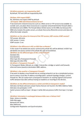 32
215.What protocols are inspected by ASA?
By default, TCP and UDP are inspected by ASA.
216.Does ASA inspect ICMP?
No. ASA does not inspect ICMP by default.
217.Explain DMZ (DemilitarizedZone) Server?
If we needsome networkresources such as a Web serveror FTP serverto be available to
outside users, we place these resourceson a separate networkbehind the firewall called a
demilitarized zone (DMZ). The firewall allows limited access to the DMZ, but because the
DMZ only includes the public servers, an attack there only affectsthe serversand doesnot
affect the inside network.
218.What are the values for timeout of the TCP session, UDP session,ICMP session?
TCP session- 60 mints
UDP session- 2 mints
ICMP session- 2 sec
219.What is the difference in ACL on ASA than on Router?
In the router if we delete one access-control entry whole ACL will be deleted. InASA if we
will delete one access-control entry whole ACL will not be deleted.
220.What are the different types of ACL in the Firewall?
Standard ACL
ExtendedACL
Ether type ACL (Transparent Firewall)
Web type ACL (SSL VPN)
221.What is Transparent Firewall?
In Transparent Mode, ASA acts as a Layer 2 device like a bridge or switch and forwards
ethernetframes basedon destination MAC-address.
222.What is the needfor a Transparent Firewall?
If we want to deploy a new firewall into an existing networkit can be a complicated process
due to various issueslike IP address reconfiguration, network topology changes, current
firewall etc. We can easily insert a transparent firewall in an existing segmentand control
traffic betweentwosides without having to readdress or reconfigure the devices.
223.What are the different betweena switch and ASA (in transparent mode)?
ASA doesnot flood unknown unicast frames that are not foundin the MAC-AddressTable.
ASA doesnot participate in STP.
Switch process traffic at layer 1 & layer 2 while ASA can process traffic from layer 1 to layer
7.
224.What information is exchanged betweenASAs over a Failover link?
State- Active or standby.
Hello Messages
Network Link Status.
Mac Addresses.
Configuration Replication and Synchronization.
 