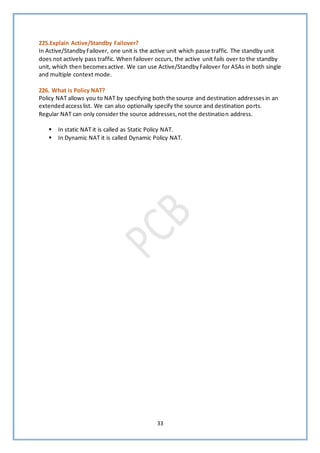 33
225.Explain Active/Standby Failover?
In Active/StandbyFailover, one unit is the active unit which passe traffic. The standby unit
does not actively pass traffic. When failover occurs, the active unit fails over to the standby
unit, which then becomesactive. We can use Active/StandbyFailover for ASAs in both single
and multiple context mode.
226. What is Policy NAT?
Policy NAT allows you to NAT by specifying both the source and destination addressesin an
extendedaccesslist. We can also optionally specify the source and destination ports.
Regular NAT can only consider the source addresses,not the destination address.
▪ In static NAT it is called as Static Policy NAT.
▪ In Dynamic NAT it is called Dynamic Policy NAT.
 