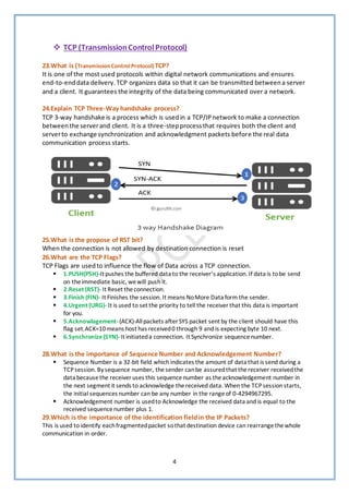 4
❖ TCP (TransmissionControlProtocol)
23.What is (Transmission ControlProtocol) TCP?
It is one of the most used protocols within digital network communications and ensures
end-to-enddata delivery. TCP organizes data so that it can be transmitted betweena server
and a client. It guarantees the integrity of the data being communicated over a network.
24.Explain TCP Three-Way handshake process?
TCP 3-way handshake is a process which is usedin a TCP/IPnetwork to make a connection
betweenthe serverand client. It is a three-stepprocessthat requires both the client and
serverto exchange synchronization and acknowledgment packets before the real data
communication process starts.
25.What is the propose of RST bit?
When the connection is not allowed by destination connection is reset
26.What are the TCP Flags?
TCP Flags are usedto influence the flow of Data across a TCP connection.
▪ 1.PUSH(PSH)-It pushes the buffered data to the receiver’s application. If data is tobe send
on theimmediate basic, wewill push it.
▪ 2.Reset (RST)- It Reset theconnection.
▪ 3.Finish (FIN)- It Finishes the session. It means NoMore Data form the sender.
▪ 4.Urgent (URG)- It is used to set the priority to tell the receiver that this data is important
for you.
▪ 5.Acknowlagement-(ACK)-Allpackets after SYS packet sent by the client should have this
flag set.ACK=10means host has received0 through 9 and is expecting byte 10 next.
▪ 6.Synchronize(SYN)-It initiateda connection. It Synchronize sequence number.
28.What is the importance of Sequence Number and Acknowledgement Number?
▪ Sequence Number is a 32-bit field which indicates the amount of data that is send during a
TCPsession. Bysequence number, the sender canbe assuredthat thereceiver receivedthe
data becausethe receiver uses this sequencenumber as theacknowledgement number in
the next segment it sends to acknowledge thereceived data. When the TCPsession starts,
the initial sequences number can be any number in the rangeof 0-4294967295.
▪ Acknowledgement number is usedto Acknowledge the received data and is equal to the
received sequencenumber plus 1.
29.Which is the importance of the identification fieldin the IP Packets?
This is used to identify eachfragmentedpacket sothat destination device can rearrangethewhole
communication in order.
 