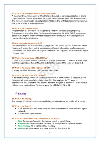 5
30.What is the MTU (Maximum Transmission Unit)?
A maximum transmission unit (MTU) is the largest packet or frame size, specifiedin octets
(eight-bit bytes) that can be sentin a packet- or frame-basednetworksuch as the internet.
The internet's transmission control protocol (TCP) usesthe MTU to determine the maximum
size of each packet in any transmission.
31.What is the Fragmentation?
Fragmentation is a process of breaking the IP packet into smaller pieces (fragment).
Fragmentation is required whenthe datagram is larger than the MTU. Each fragment then
becomesa datagram and transmitted independentlyfrom source.These datagrams are
reassembledby the destination.
32.How the packet is reassembled?
IP fragmentation is an InternetProtocol (IP) process that breaks packets into smaller pieces
(fragments),so that the resulting piecescan pass through a link with a smaller maximum
transmission unit (MTU) than the original packet size. The fragments are reassembled by the
receiving host.
33.What is the Importance of DF, FM Flag?
If DF bit is set,fragmentation is not allowed. When a router needsto forward a packet larger
than the outgoing interface's MTU, the router either fragmentthe packet or discards it.
34.What is the purpose of a fragment offset?
It is usedto define the size of each fragmentation packet.
35.What is the important of TTL Value?
It defineshow long a packet can travel in the network.It is the number of hops that the IP
datagram will go through before being discarded. At every hop, the TTL value is
decrementedby 1. When this field become zero,the datagram is discarded. This behaviour
helps prevent routing loops. The typical value for a TTL field is 32 or 64.
❖ Routing
37.What is the Routing?
The function of routing is to route packet betweennetworks that are not locally attached.
38.What is the Router?
▪ It’s is a device which enablescommunication betweentwoor more differentlogical
network.
▪ It’s a network layer-3 device.
39.What are the differenttypes of Memory in the router?
▪ RAM-Running configuration file: running -config is store in RAM.
▪ NVRAM-Start-up configuration file: start-up configuration is storedin NVRAM
▪ Flash Memory-IOS is stored in Flash memory
▪ ROM-Instruction for Post, Bootstrap, Mini-IOS is Stored in ROM
 