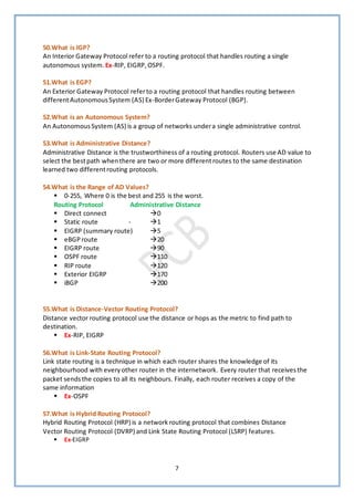 7
50.What is IGP?
An Interior Gateway Protocol refer to a routing protocol that handles routing a single
autonomous system. Ex-RIP, EIGRP,OSPF.
51.What is EGP?
An Exterior Gateway Protocol referto a routing protocol that handles routing between
differentAutonomousSystem (AS) Ex-BorderGateway Protocol (BGP).
52.What is an Autonomous System?
An AutonomousSystem (AS) is a group of networks undera single administrative control.
53.What is Administrative Distance?
Administrative Distance is the trustworthiness of a routing protocol. Routers use AD value to
select the bestpath whenthere are two or more differentroutes to the same destination
learned two differentrouting protocols.
54.What is the Range of AD Values?
▪ 0-255, Where 0 is the best and 255 is the worst.
Routing Protocol Administrative Distance
▪ Direct connect →0
▪ Static route - →1
▪ EIGRP (summary route) →5
▪ eBGProute →20
▪ EIGRP route →90
▪ OSPF route →110
▪ RIP route →120
▪ Exterior EIGRP →170
▪ iBGP →200
55.What is Distance-Vector Routing Protocol?
Distance vector routing protocol use the distance or hops as the metric to find path to
destination.
▪ Ex-RIP, EIGRP
56.What is Link-State Routing Protocol?
Link state routing is a technique in which each router shares the knowledge of its
neighbourhood with everyother router in the internetwork. Every router that receivesthe
packet sendsthe copies to all its neighbours. Finally, each router receives a copy of the
same information
▪ Ex-OSPF
57.What is Hybrid Routing Protocol?
Hybrid Routing Protocol (HRP) is a network routing protocol that combines Distance
Vector Routing Protocol (DVRP) and Link State Routing Protocol (LSRP) features.
▪ Ex-EIGRP
 