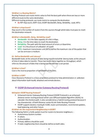 8
58.What is a Routing Metric?
Routing Protocol usesroute metric value to find the best path when there are two or more
differentroute to the same destination.
Differentrouting protocols use route metric to compute the destination.
▪ Ex-RIP-Hop count, OSPF-Cost,EIGRP-Bandwidth,Delay, Reliability, Load, MTU.
59.What is Hop Count?
Hop count is the number of routers from the sources though which data must pass to reach
the destination network.
60.What is Bandwidth, Delay, Reliability,Load?
▪ Bandwidth- It is the Data capacity of a link in Kbps.
▪ Delay- It is the time takes to reach the destination.
▪ Reliability- The path with the least amount of errors or downtime.
▪ Load- It is the amount of utilization of a path
▪ MTU- maximum transmission unit (MTU) define the maximum size of the packet that
can be sentover a medium.
61. Define Bandwidth and Latency?
Bandwidth looks at the amount of data being transferredwhile latency looks at the amount
of time it takes data to transfer.These two terms come togetheras throughput, which
refersto the amount of data that is being transferred over a set period.
62.What is Cost?
Cost is the inverse proportion of bandwidth of the links.
63.What is CDP?
Cisco Discovery Protocol is a Cisco proprietary protocol to help administrators in collection
about information both locally attached and remote devices.
❖ EIGRP (Enhanced InteriorGatewayRoutingProtocol)
64.Explain EIGRP Routing Protocol?
▪ Enhanced Interior GatewayRouting Protocol (EIGRP Protocol) is an enhanced
distance vector routing protocol which uses DiffusedUpdate Algorithm (DUAL) to
calculate the shortest path. Is also considered as a hybrid routing protocol because it
has characteristic of both Distance vector & Link State Routing Protocol.
▪ EIGRP support classless routing & VLSM, route summarization, incremental updates,
load balancing and other future.
65.What are the requirement Neighborship in EIGRP?
The following field in a hello packet must for routers to become neighbours: -
▪ AutonomousSystem number
▪ K-values.
▪ Authentication.
▪ Primary address should be used.
▪ If static neighborship them should be define on both sides.
 