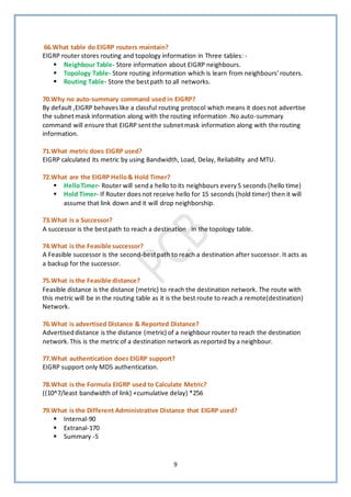 9
66.What table do EIGRP routers maintain?
EIGRP router stores routing and topology information in Three tables: -
▪ Neighbour Table- Store information about EIGRP neighbours.
▪ Topology Table- Store routing information which is learn from neighbours’routers.
▪ Routing Table- Store the bestpath to all networks.
70.Why no auto-summary command used in EIGRP?
By default ,EIGRP behaveslike a classful routing protocol which means it doesnot advertise
the subnetmask information along with the routing information .No auto-summary
command will ensure that EIGRP sentthe subnetmask information along with the routing
information.
71.What metric does EIGRP used?
EIGRP calculated its metric by using Bandwidth, Load, Delay, Reliability and MTU.
72.What are the EIGRP Hello& Hold Timer?
▪ HelloTimer- Router will senda hello to its neighbours every5 seconds (hello time)
▪ Hold Timer- If Router doesnot receive hello for 15 seconds (hold timer) then it will
assume that link down and it will drop neighborship.
73.What is a Successor?
A successor is the bestpath to reach a destination in the topology table.
74.What is the Feasible successor?
A Feasible successor is the second-bestpath to reach a destination after successor. It acts as
a backup for the successor.
75.What is the Feasible distance?
Feasible distance is the distance (metric) to reach the destination network. The route with
this metric will be in the routing table as it is the best route to reach a remote(destination)
Network.
76.What is advertised Distance & Reported Distance?
Advertiseddistance is the distance (metric) of a neighbour router to reach the destination
network.This is the metric of a destination network as reported by a neighbour.
77.What authentication does EIGRP support?
EIGRP support only MD5 authentication.
78.What is the Formula EIGRP used to Calculate Metric?
((10^7/least bandwidth of link) +cumulative delay) *256
79.What is the Different Administrative Distance that EIGRP used?
▪ Internal-90
▪ Extranal-170
▪ Summary -5
 