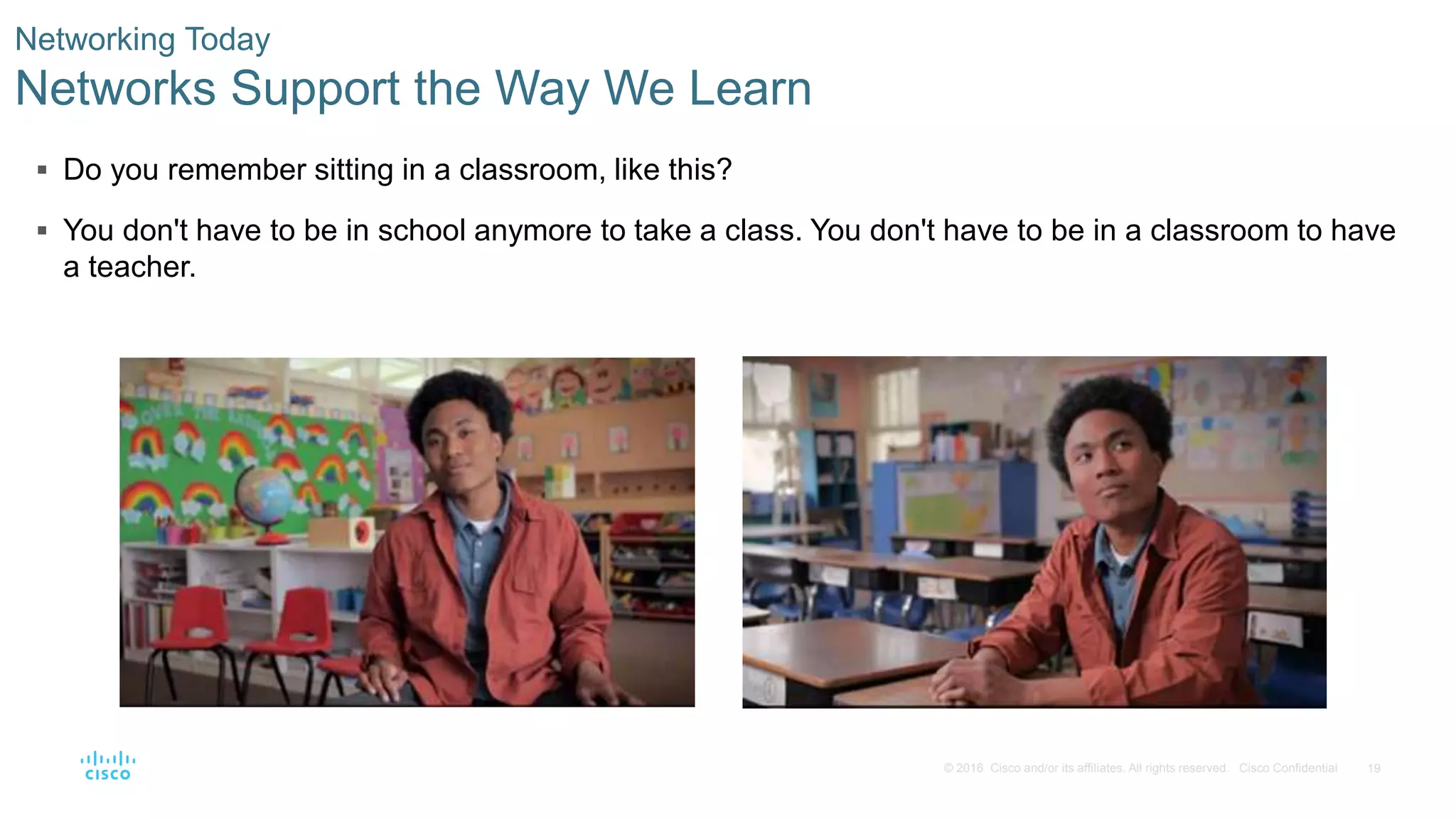 19© 2016 Cisco and/or its affiliates. All rights reserved. Cisco Confidential
 Do you remember sitting in a classroom, like this?
 You don't have to be in school anymore to take a class. You don't have to be in a classroom to have
a teacher.
Networking Today
Networks Support the Way We Learn
 