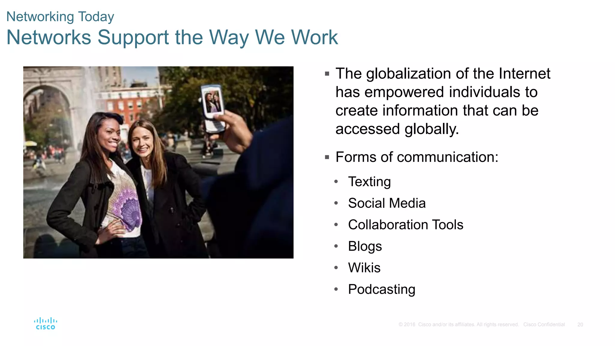 20© 2016 Cisco and/or its affiliates. All rights reserved. Cisco Confidential
Networking Today
Networks Support the Way We Work
 The globalization of the Internet
has empowered individuals to
create information that can be
accessed globally.
 Forms of communication:
• Texting
• Social Media
• Collaboration Tools
• Blogs
• Wikis
• Podcasting
 