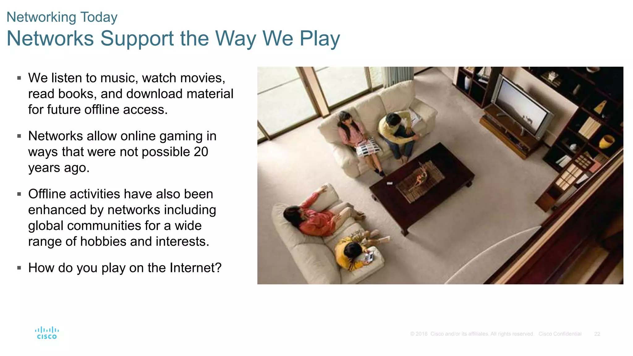 22© 2016 Cisco and/or its affiliates. All rights reserved. Cisco Confidential
 We listen to music, watch movies,
read books, and download material
for future offline access.
 Networks allow online gaming in
ways that were not possible 20
years ago.
 Offline activities have also been
enhanced by networks including
global communities for a wide
range of hobbies and interests.
 How do you play on the Internet?
Networking Today
Networks Support the Way We Play
 