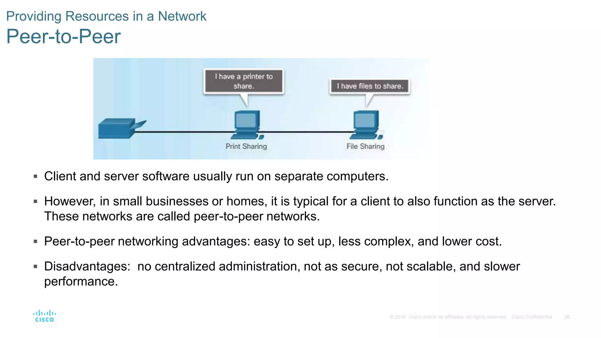 26© 2016 Cisco and/or its affiliates. All rights reserved. Cisco Confidential
Providing Resources in a Network
Peer-to-Peer
 Client and server software usually run on separate computers.
 However, in small businesses or homes, it is typical for a client to also function as the server.
These networks are called peer-to-peer networks.
 Peer-to-peer networking advantages: easy to set up, less complex, and lower cost.
 Disadvantages: no centralized administration, not as secure, not scalable, and slower
performance.
 