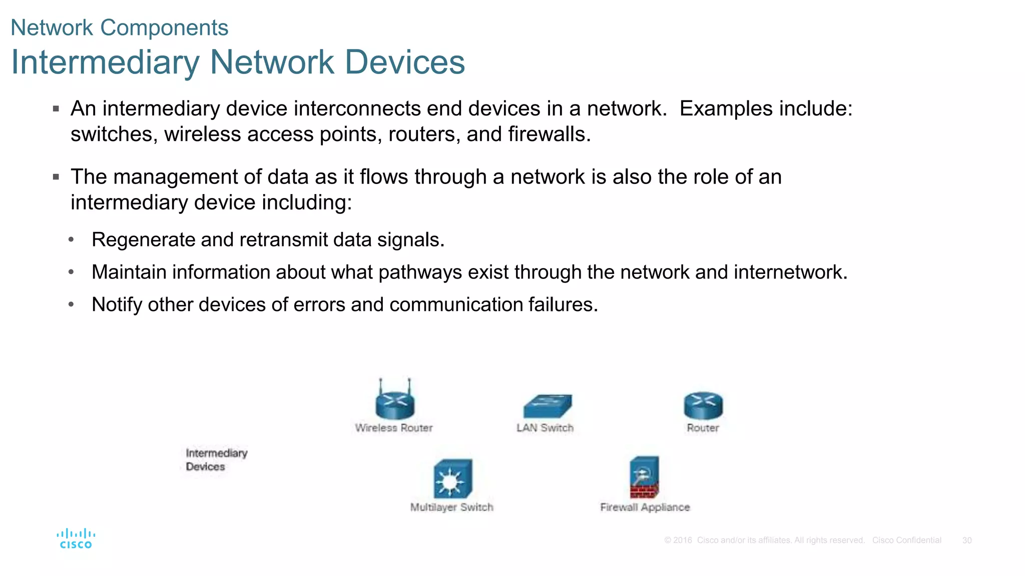 30© 2016 Cisco and/or its affiliates. All rights reserved. Cisco Confidential
Network Components
Intermediary Network Devices
 An intermediary device interconnects end devices in a network. Examples include:
switches, wireless access points, routers, and firewalls.
 The management of data as it flows through a network is also the role of an
intermediary device including:
• Regenerate and retransmit data signals.
• Maintain information about what pathways exist through the network and internetwork.
• Notify other devices of errors and communication failures.
 
