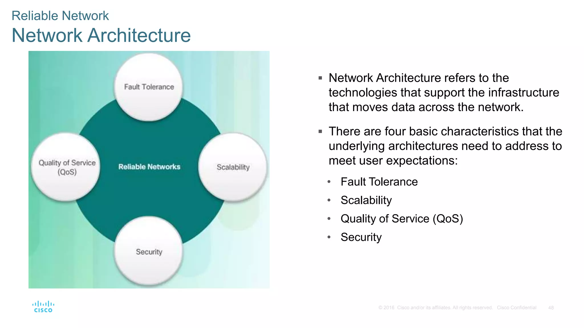48© 2016 Cisco and/or its affiliates. All rights reserved. Cisco Confidential
Reliable Network
Network Architecture
 Network Architecture refers to the
technologies that support the infrastructure
that moves data across the network.
 There are four basic characteristics that the
underlying architectures need to address to
meet user expectations:
• Fault Tolerance
• Scalability
• Quality of Service (QoS)
• Security
 