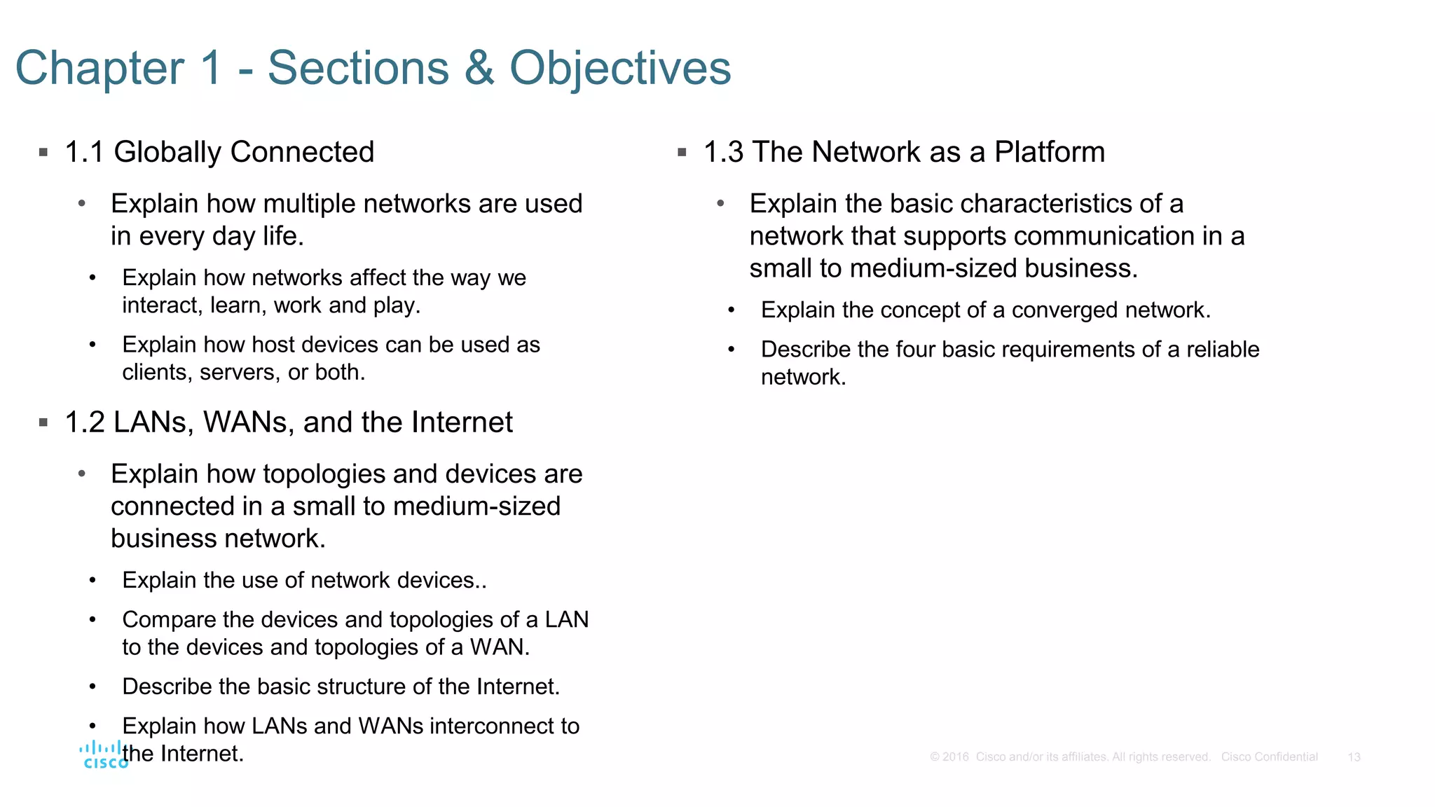13© 2016 Cisco and/or its affiliates. All rights reserved. Cisco Confidential
 1.1 Globally Connected
• Explain how multiple networks are used
in every day life.
• Explain how networks affect the way we
interact, learn, work and play.
• Explain how host devices can be used as
clients, servers, or both.
 1.2 LANs, WANs, and the Internet
• Explain how topologies and devices are
connected in a small to medium-sized
business network.
• Explain the use of network devices..
• Compare the devices and topologies of a LAN
to the devices and topologies of a WAN.
• Describe the basic structure of the Internet.
• Explain how LANs and WANs interconnect to
the Internet.
Chapter 1 - Sections & Objectives
 1.3 The Network as a Platform
• Explain the basic characteristics of a
network that supports communication in a
small to medium-sized business.
• Explain the concept of a converged network.
• Describe the four basic requirements of a reliable
network.
 