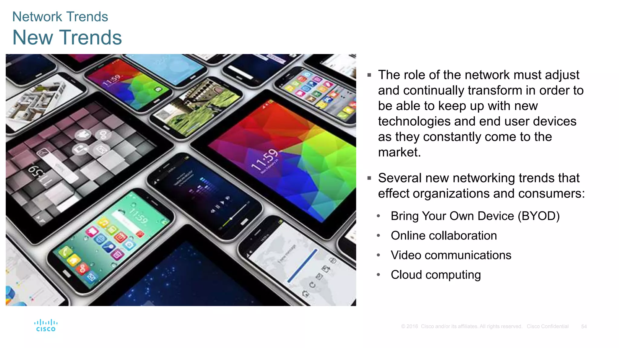 54© 2016 Cisco and/or its affiliates. All rights reserved. Cisco Confidential
Network Trends
New Trends
 The role of the network must adjust
and continually transform in order to
be able to keep up with new
technologies and end user devices
as they constantly come to the
market.
 Several new networking trends that
effect organizations and consumers:
• Bring Your Own Device (BYOD)
• Online collaboration
• Video communications
• Cloud computing
 