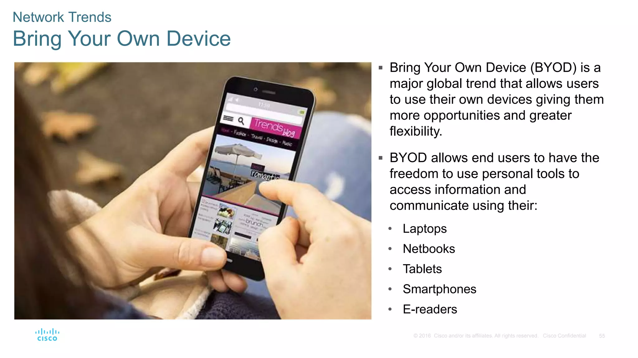 55© 2016 Cisco and/or its affiliates. All rights reserved. Cisco Confidential
Network Trends
Bring Your Own Device
 Bring Your Own Device (BYOD) is a
major global trend that allows users
to use their own devices giving them
more opportunities and greater
flexibility.
 BYOD allows end users to have the
freedom to use personal tools to
access information and
communicate using their:
• Laptops
• Netbooks
• Tablets
• Smartphones
• E-readers
 