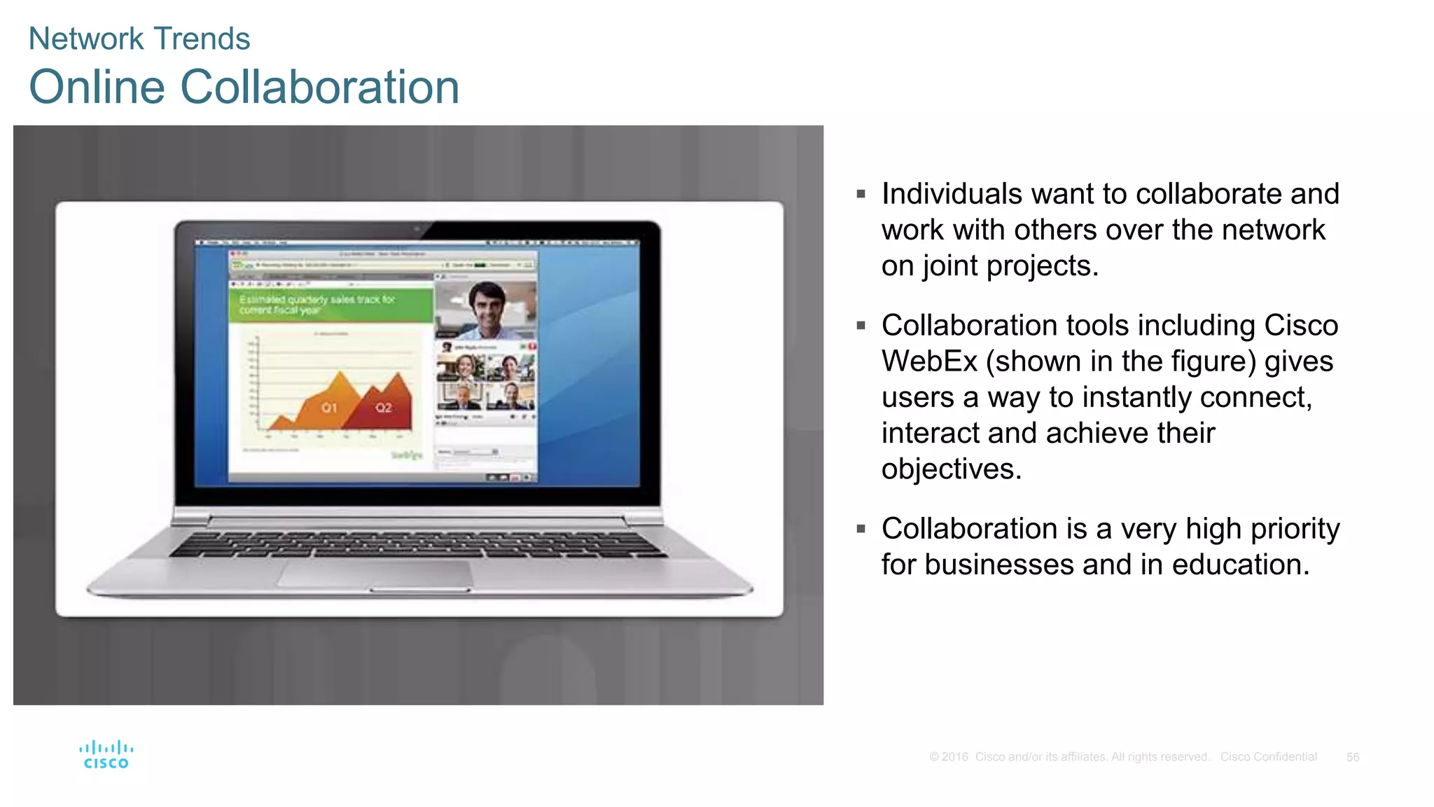 56© 2016 Cisco and/or its affiliates. All rights reserved. Cisco Confidential
Network Trends
Online Collaboration
 Individuals want to collaborate and
work with others over the network
on joint projects.
 Collaboration tools including Cisco
WebEx (shown in the figure) gives
users a way to instantly connect,
interact and achieve their
objectives.
 Collaboration is a very high priority
for businesses and in education.
 