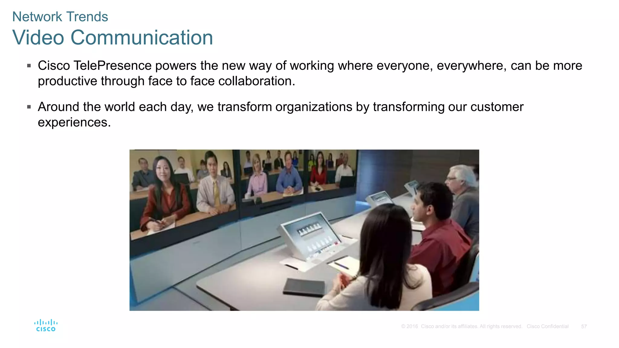 57© 2016 Cisco and/or its affiliates. All rights reserved. Cisco Confidential
Network Trends
Video Communication
 Cisco TelePresence powers the new way of working where everyone, everywhere, can be more
productive through face to face collaboration.
 Around the world each day, we transform organizations by transforming our customer
experiences.
 
