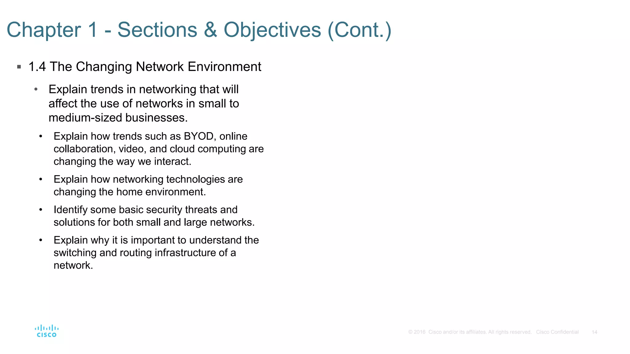 14© 2016 Cisco and/or its affiliates. All rights reserved. Cisco Confidential
 1.4 The Changing Network Environment
• Explain trends in networking that will
affect the use of networks in small to
medium-sized businesses.
• Explain how trends such as BYOD, online
collaboration, video, and cloud computing are
changing the way we interact.
• Explain how networking technologies are
changing the home environment.
• Identify some basic security threats and
solutions for both small and large networks.
• Explain why it is important to understand the
switching and routing infrastructure of a
network.
Chapter 1 - Sections & Objectives (Cont.)
 