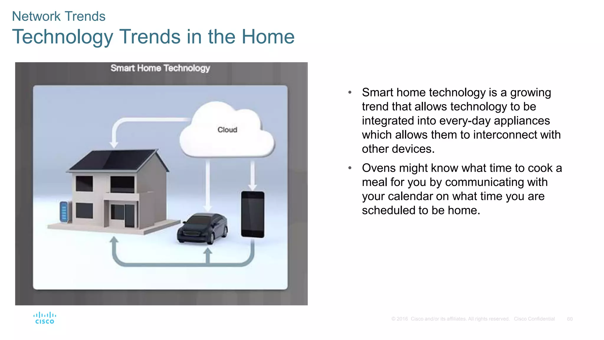 60© 2016 Cisco and/or its affiliates. All rights reserved. Cisco Confidential
Network Trends
Technology Trends in the Home
• Smart home technology is a growing
trend that allows technology to be
integrated into every-day appliances
which allows them to interconnect with
other devices.
• Ovens might know what time to cook a
meal for you by communicating with
your calendar on what time you are
scheduled to be home.
 