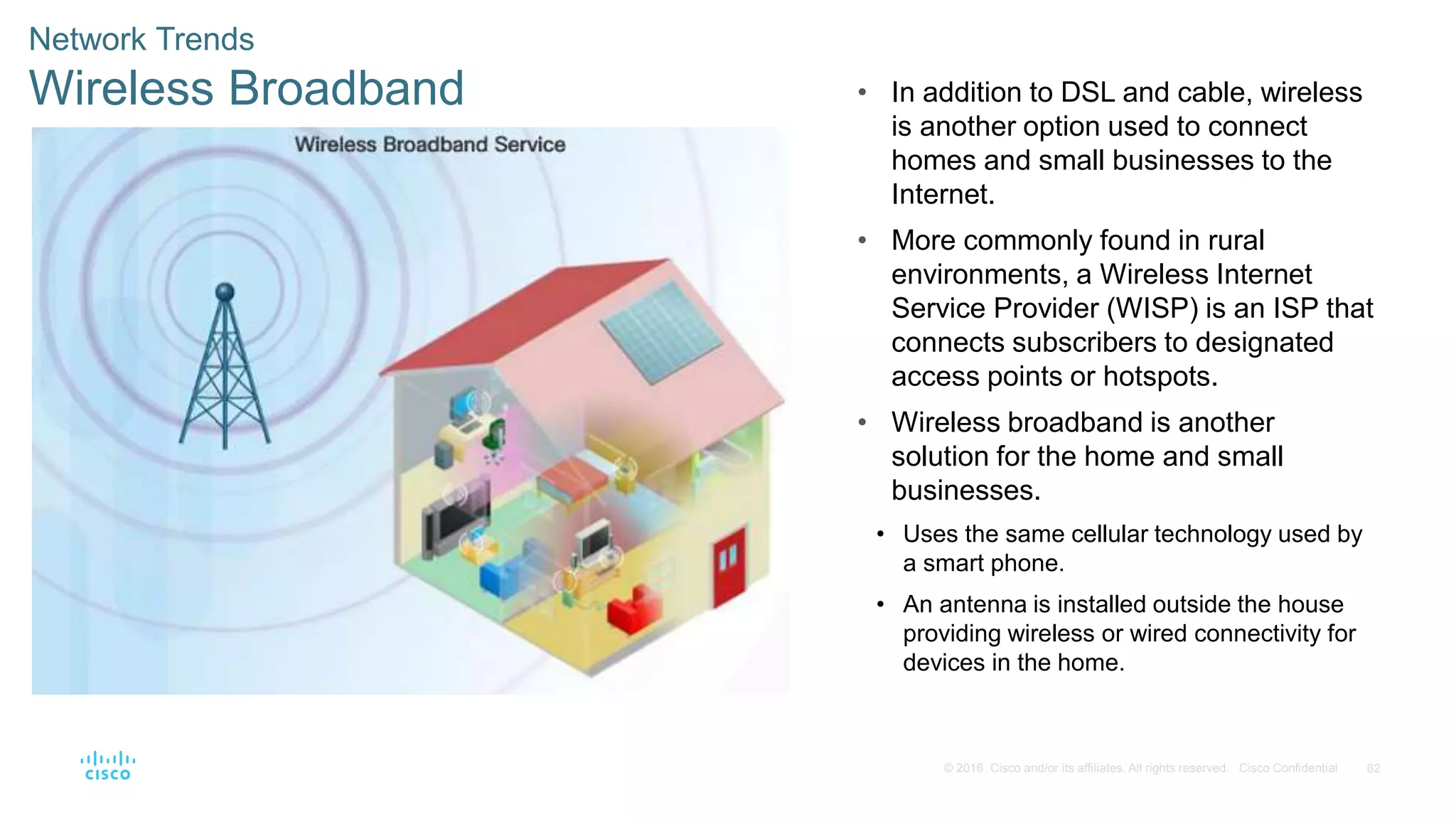 62© 2016 Cisco and/or its affiliates. All rights reserved. Cisco Confidential
Network Trends
Wireless Broadband • In addition to DSL and cable, wireless
is another option used to connect
homes and small businesses to the
Internet.
• More commonly found in rural
environments, a Wireless Internet
Service Provider (WISP) is an ISP that
connects subscribers to designated
access points or hotspots.
• Wireless broadband is another
solution for the home and small
businesses.
• Uses the same cellular technology used by
a smart phone.
• An antenna is installed outside the house
providing wireless or wired connectivity for
devices in the home.
 