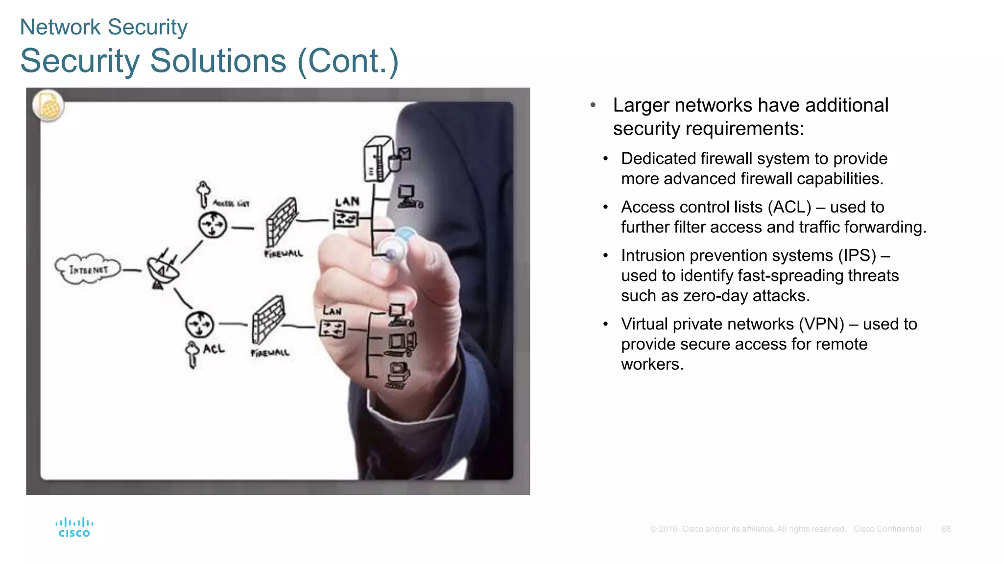 66© 2016 Cisco and/or its affiliates. All rights reserved. Cisco Confidential
Network Security
Security Solutions (Cont.)
• Larger networks have additional
security requirements:
• Dedicated firewall system to provide
more advanced firewall capabilities.
• Access control lists (ACL) – used to
further filter access and traffic forwarding.
• Intrusion prevention systems (IPS) –
used to identify fast-spreading threats
such as zero-day attacks.
• Virtual private networks (VPN) – used to
provide secure access for remote
workers.
 
