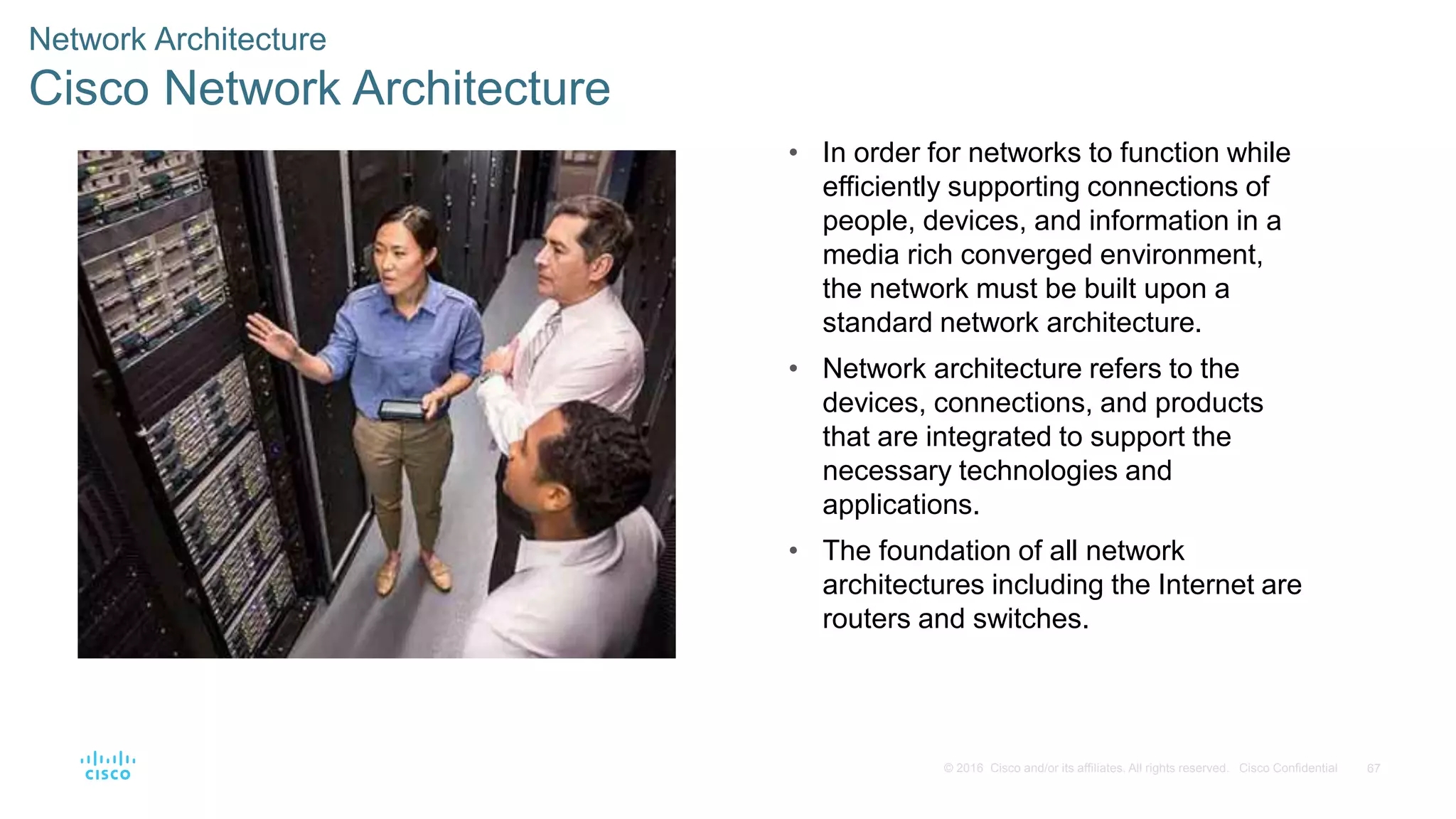 67© 2016 Cisco and/or its affiliates. All rights reserved. Cisco Confidential
Network Architecture
Cisco Network Architecture
• In order for networks to function while
efficiently supporting connections of
people, devices, and information in a
media rich converged environment,
the network must be built upon a
standard network architecture.
• Network architecture refers to the
devices, connections, and products
that are integrated to support the
necessary technologies and
applications.
• The foundation of all network
architectures including the Internet are
routers and switches.
 