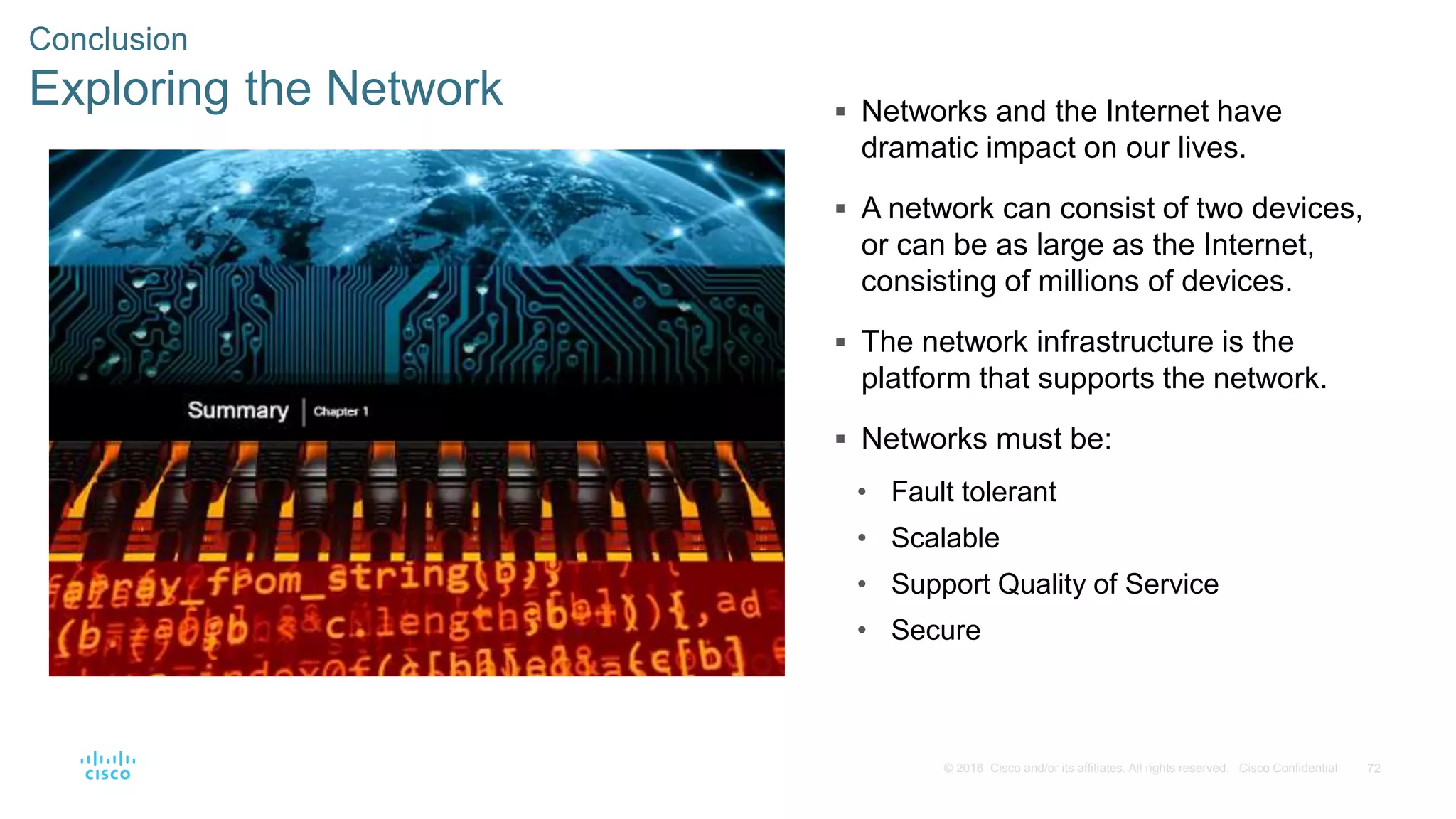 72© 2016 Cisco and/or its affiliates. All rights reserved. Cisco Confidential
Conclusion
Exploring the Network  Networks and the Internet have
dramatic impact on our lives.
 A network can consist of two devices,
or can be as large as the Internet,
consisting of millions of devices.
 The network infrastructure is the
platform that supports the network.
 Networks must be:
• Fault tolerant
• Scalable
• Support Quality of Service
• Secure
 