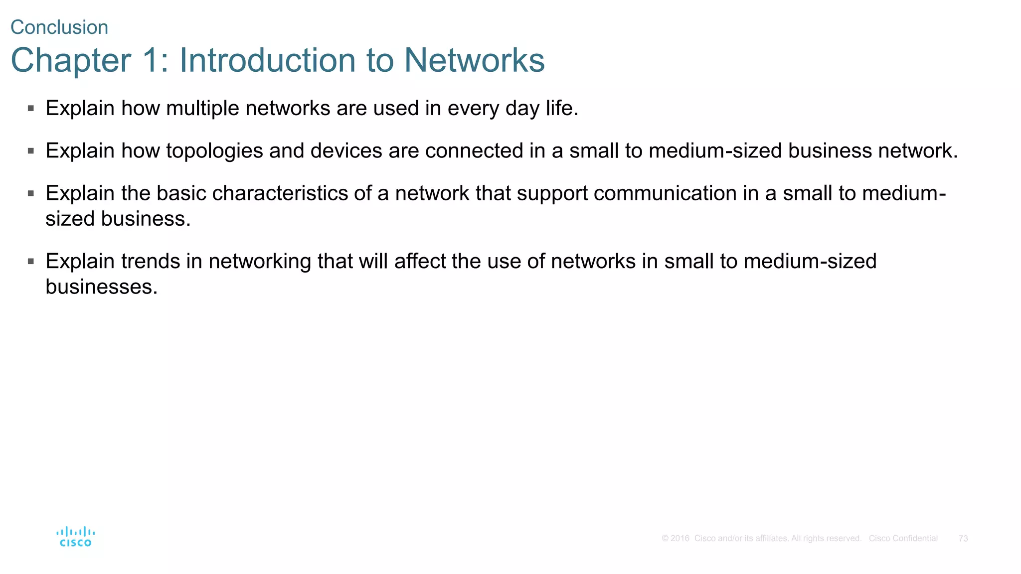 73© 2016 Cisco and/or its affiliates. All rights reserved. Cisco Confidential
 Explain how multiple networks are used in every day life.
 Explain how topologies and devices are connected in a small to medium-sized business network.
 Explain the basic characteristics of a network that support communication in a small to medium-
sized business.
 Explain trends in networking that will affect the use of networks in small to medium-sized
businesses.
Conclusion
Chapter 1: Introduction to Networks
 