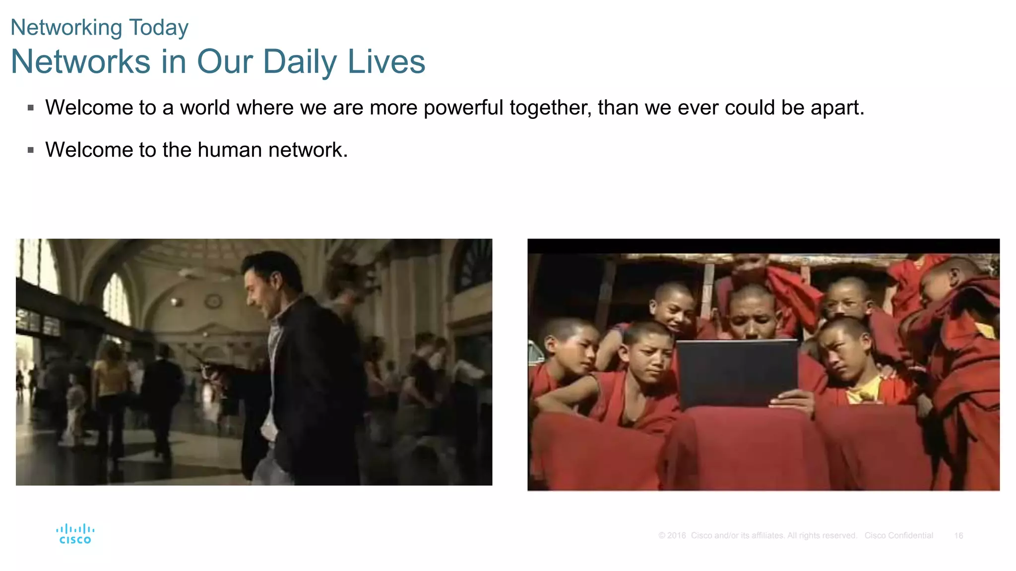 16© 2016 Cisco and/or its affiliates. All rights reserved. Cisco Confidential
 Welcome to a world where we are more powerful together, than we ever could be apart.
 Welcome to the human network.
Networking Today
Networks in Our Daily Lives
 