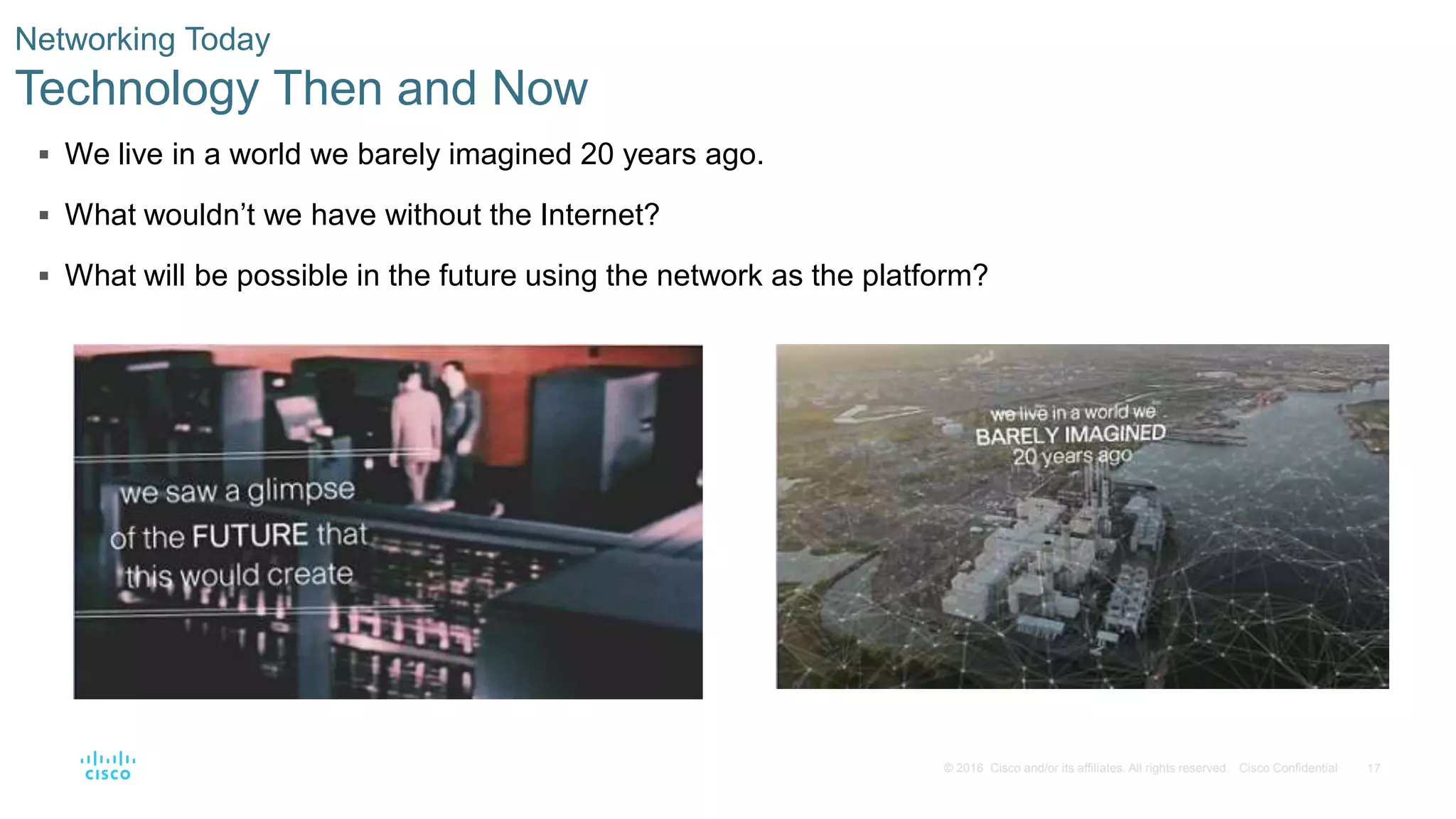 17© 2016 Cisco and/or its affiliates. All rights reserved. Cisco Confidential
 We live in a world we barely imagined 20 years ago.
 What wouldn’t we have without the Internet?
 What will be possible in the future using the network as the platform?
Networking Today
Technology Then and Now
 