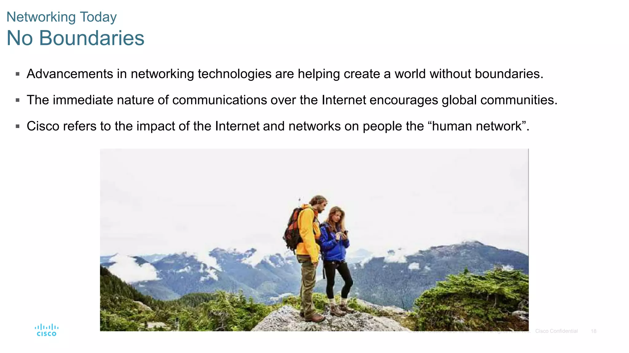 18© 2016 Cisco and/or its affiliates. All rights reserved. Cisco Confidential
 Advancements in networking technologies are helping create a world without boundaries.
 The immediate nature of communications over the Internet encourages global communities.
 Cisco refers to the impact of the Internet and networks on people the “human network”.
Networking Today
No Boundaries
 