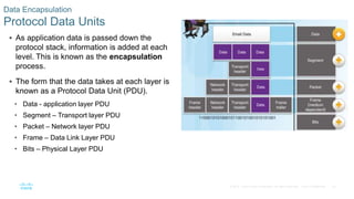 42© 2016 Cisco and/or its affiliates. All rights reserved. Cisco Confidential
 As application data is passed down the
protocol stack, information is added at each
level. This is known as the encapsulation
process.
 The form that the data takes at each layer is
known as a Protocol Data Unit (PDU).
• Data - application layer PDU
• Segment – Transport layer PDU
• Packet – Network layer PDU
• Frame – Data Link Layer PDU
• Bits – Physical Layer PDU
Data Encapsulation
Protocol Data Units
 