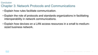 52© 2016 Cisco and/or its affiliates. All rights reserved. Cisco Confidential
Conclusion
Chapter 3: Network Protocols and Communications
 Explain how rules facilitate communication.
 Explain the role of protocols and standards organizations in facilitating
interoperability in network communications.
 Explain how devices on a LAN access resources in a small to medium-
sized business network.
 