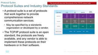 26
© 2016 Cisco and/or its affiliates. All rights reserved. Cisco Confidential
 A protocol suite is a set of protocols
that work together to provide
comprehensive network
communication services.
• May be specified by a standards
organization or developed by a vendor.
 The TCP/IP protocol suite is an open
standard, the protocols are freely
available, and any vendor is able to
implement these protocols on their
hardware or in their software.
Protocol Suites
Protocol Suites and Industry Standards
• This course will only cover the protocols of the TCP/IP protocol suite
 