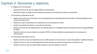 13
© 2016 Cisco y/o sus filiales. Todos los derechos reservados. Información confidencial de Cisco.
 3.1 Reglas de la comunicación
• Explicar la forma en la que las reglas facilitan la comunicación.
• Describir los tipos de reglas que se necesitan para que la comunicación se realice correctamente.
 3.2 Protocolos y estándares de red
• Explicar la función de los protocolos y de las organizaciones de estandarización para facilitar la interoperabilidad en las
comunicaciones de red.
• Explicar por qué los protocolos son necesarios en la comunicación de redes.
• Explicar el propósito de adherir a una suite de protocolos.
• Explicar la función de las organizaciones de estandarización en el establecimiento de protocolos para la interoperabilidad
de redes.
• Explicar la forma en que se utilizan los modelos TCP/IP y OSI para facilitar la estandarización en el proceso de
comunicación.
 3.3 Transferencia de datos en la red
• Explicar la forma en que los dispositivos de una LAN acceden a los recursos en una red de pequeña o mediana empresa.
• Explicar la forma en que el encapsulamiento de datos permite que estos se transporten a través de la red.
• Explicar la forma en que los hosts locales acceden a recursos locales en una red.
Capítulo 3: Secciones y objetivos
 
