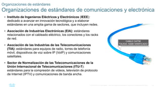 33
© 2016 Cisco y/o sus filiales. Todos los derechos reservados. Información confidencial de Cisco.
 Instituto de Ingenieros Eléctricos y Electrónicos (IEEE):
dedicado a avanzar en innovación tecnológica y a elaborar
estándares en una amplia gama de sectores, que incluyen redes.
 Asociación de Industrias Electrónicas (EIA): estándares
relacionados con el cableado eléctrico, los conectores y los racks
de red.
 Asociación de las Industrias de las Telecomunicaciones
(TIA): estándares para equipos de radio, torres de telefonía
móvil, dispositivos de voz sobre IP (VoIP) y comunicaciones
satelitales.
 Sector de Normalización de las Telecomunicaciones de la
Unión Internacional de Telecomunicaciones (ITU-T):
estándares para la compresión de videos, televisión de protocolo
de Internet (IPTV) y comunicaciones de banda ancha.
Organizaciones de estándares
Organizaciones de estándares de comunicaciones y electrónica
 