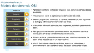 36
© 2016 Cisco y/o sus filiales. Todos los derechos reservados. Información confidencial de Cisco.
 Aplicación: contiene protocolos utilizados para comunicaciones proceso
a proceso.
 Presentación: prevé la representación común de los datos.
 Sesión: proporciona servicios a la capa de presentación para organizar
el diálogo y administrar el intercambio de datos.
 Transporte: define los servicios para segmentar, transferir y rearmar los
datos.
 Red: proporciona servicios para intercambiar las porciones de datos
individuales en la red entre terminales identificados.
 Enlace de datos: proporcionan métodos para intercambiar marcos de
datos entre dispositivos en un medio común.
 Físico: describe los medios mecánicos, eléctricos, funcionales y
procedimentales para transmitir bits a través de conexiones físicas.
Modelos de referencia
Modelo de referencia OSI
 
