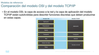 38
© 2016 Cisco y/o sus filiales. Todos los derechos reservados. Información confidencial de Cisco.
 En el modelo OSI, la capa de acceso a la red y la capa de aplicación del modelo
TCP/IP están subdivididas para describir funciones discretas que deben producirse
en estas capas.
Modelos de referencia
Comparación del modelo OSI y del modelo TCP/IP
 