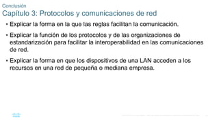 52
© 2016 Cisco y/o sus filiales. Todos los derechos reservados. Información confidencial de Cisco.
Conclusión
Capítulo 3: Protocolos y comunicaciones de red
 Explicar la forma en la que las reglas facilitan la comunicación.
 Explicar la función de los protocolos y de las organizaciones de
estandarización para facilitar la interoperabilidad en las comunicaciones
de red.
 Explicar la forma en que los dispositivos de una LAN acceden a los
recursos en una red de pequeña o mediana empresa.
 