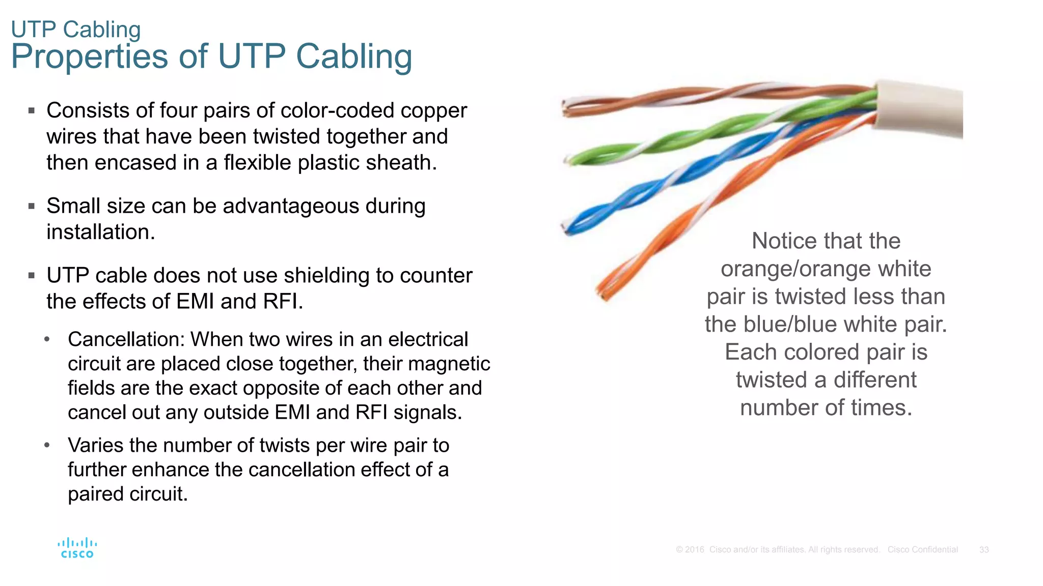 33© 2016 Cisco and/or its affiliates. All rights reserved. Cisco Confidential
UTP Cabling
Properties of UTP Cabling
 Consists of four pairs of color-coded copper
wires that have been twisted together and
then encased in a flexible plastic sheath.
 Small size can be advantageous during
installation.
 UTP cable does not use shielding to counter
the effects of EMI and RFI.
• Cancellation: When two wires in an electrical
circuit are placed close together, their magnetic
fields are the exact opposite of each other and
cancel out any outside EMI and RFI signals.
• Varies the number of twists per wire pair to
further enhance the cancellation effect of a
paired circuit.
Notice that the
orange/orange white
pair is twisted less than
the blue/blue white pair.
Each colored pair is
twisted a different
number of times.
 