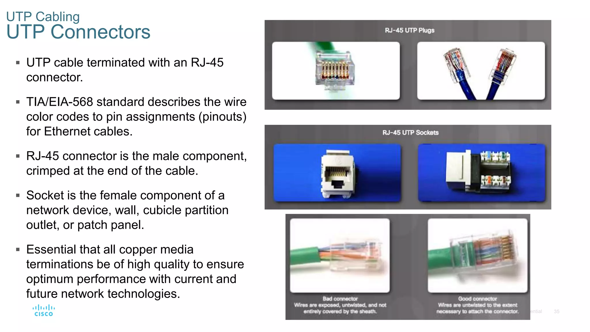 35© 2016 Cisco and/or its affiliates. All rights reserved. Cisco Confidential
UTP Cabling
UTP Connectors
 UTP cable terminated with an RJ-45
connector.
 TIA/EIA-568 standard describes the wire
color codes to pin assignments (pinouts)
for Ethernet cables.
 RJ-45 connector is the male component,
crimped at the end of the cable.
 Socket is the female component of a
network device, wall, cubicle partition
outlet, or patch panel.
 Essential that all copper media
terminations be of high quality to ensure
optimum performance with current and
future network technologies.
 