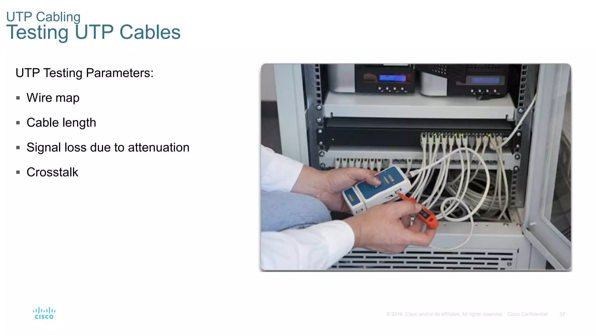 37© 2016 Cisco and/or its affiliates. All rights reserved. Cisco Confidential
UTP Cabling
Testing UTP Cables
UTP Testing Parameters:
 Wire map
 Cable length
 Signal loss due to attenuation
 Crosstalk
 