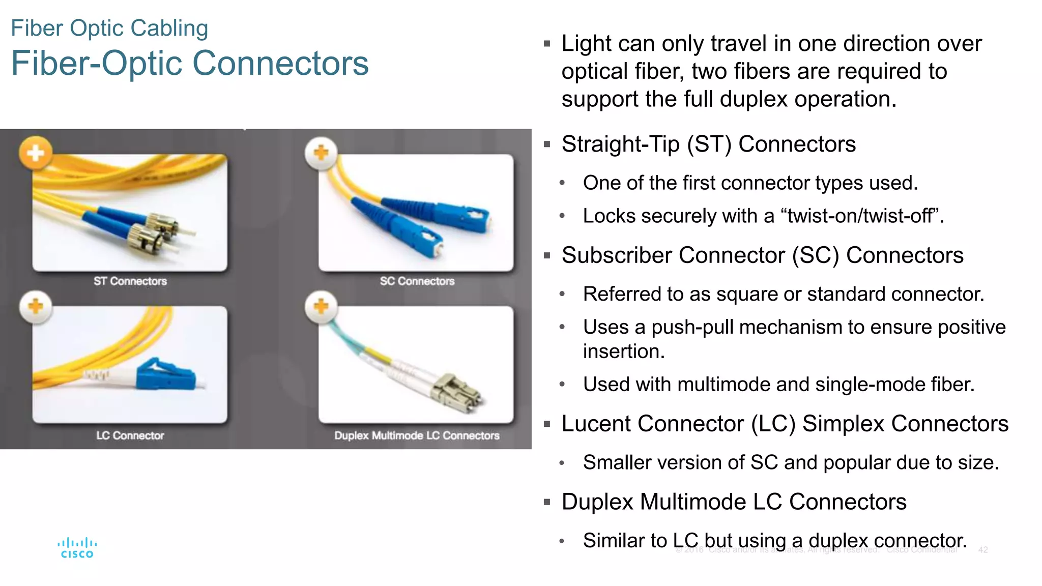42© 2016 Cisco and/or its affiliates. All rights reserved. Cisco Confidential
Fiber Optic Cabling
Fiber-Optic Connectors
 Light can only travel in one direction over
optical fiber, two fibers are required to
support the full duplex operation.
 Straight-Tip (ST) Connectors
• One of the first connector types used.
• Locks securely with a “twist-on/twist-off”.
 Subscriber Connector (SC) Connectors
• Referred to as square or standard connector.
• Uses a push-pull mechanism to ensure positive
insertion.
• Used with multimode and single-mode fiber.
 Lucent Connector (LC) Simplex Connectors
• Smaller version of SC and popular due to size.
 Duplex Multimode LC Connectors
• Similar to LC but using a duplex connector.
 