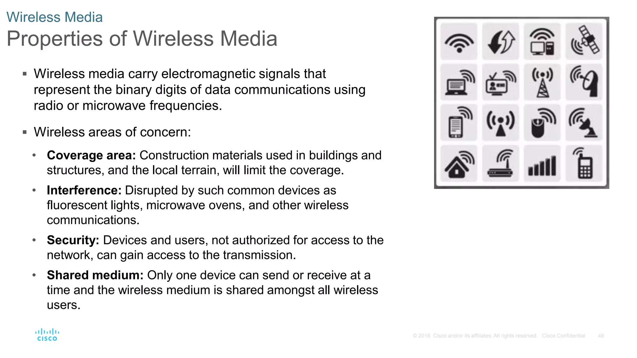46© 2016 Cisco and/or its affiliates. All rights reserved. Cisco Confidential
Wireless Media
Properties of Wireless Media
 Wireless media carry electromagnetic signals that
represent the binary digits of data communications using
radio or microwave frequencies.
 Wireless areas of concern:
• Coverage area: Construction materials used in buildings and
structures, and the local terrain, will limit the coverage.
• Interference: Disrupted by such common devices as
fluorescent lights, microwave ovens, and other wireless
communications.
• Security: Devices and users, not authorized for access to the
network, can gain access to the transmission.
• Shared medium: Only one device can send or receive at a
time and the wireless medium is shared amongst all wireless
users.
 