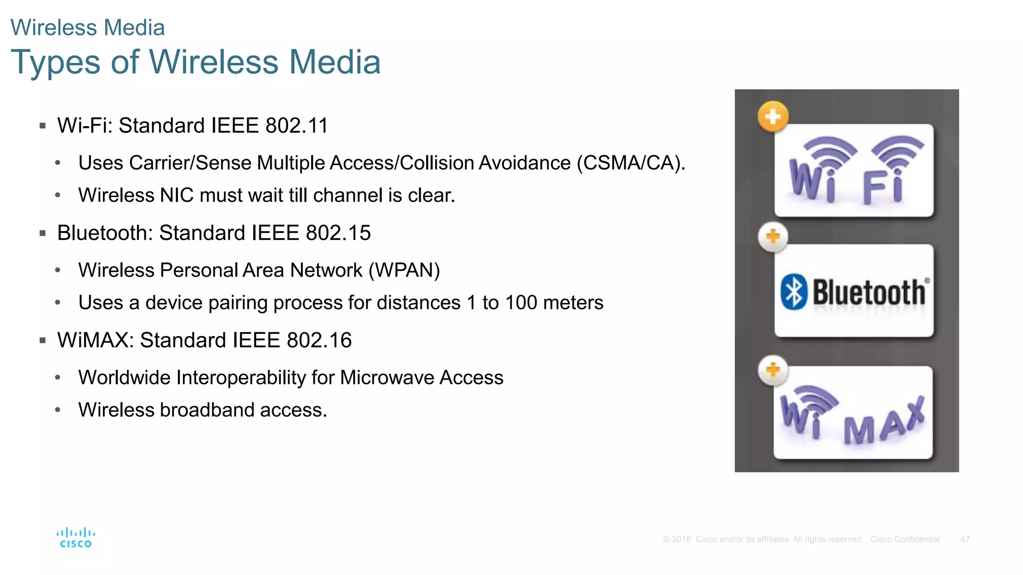47© 2016 Cisco and/or its affiliates. All rights reserved. Cisco Confidential
Wireless Media
Types of Wireless Media
 Wi-Fi: Standard IEEE 802.11
• Uses Carrier/Sense Multiple Access/Collision Avoidance (CSMA/CA).
• Wireless NIC must wait till channel is clear.
 Bluetooth: Standard IEEE 802.15
• Wireless Personal Area Network (WPAN)
• Uses a device pairing process for distances 1 to 100 meters
 WiMAX: Standard IEEE 802.16
• Worldwide Interoperability for Microwave Access
• Wireless broadband access.
 