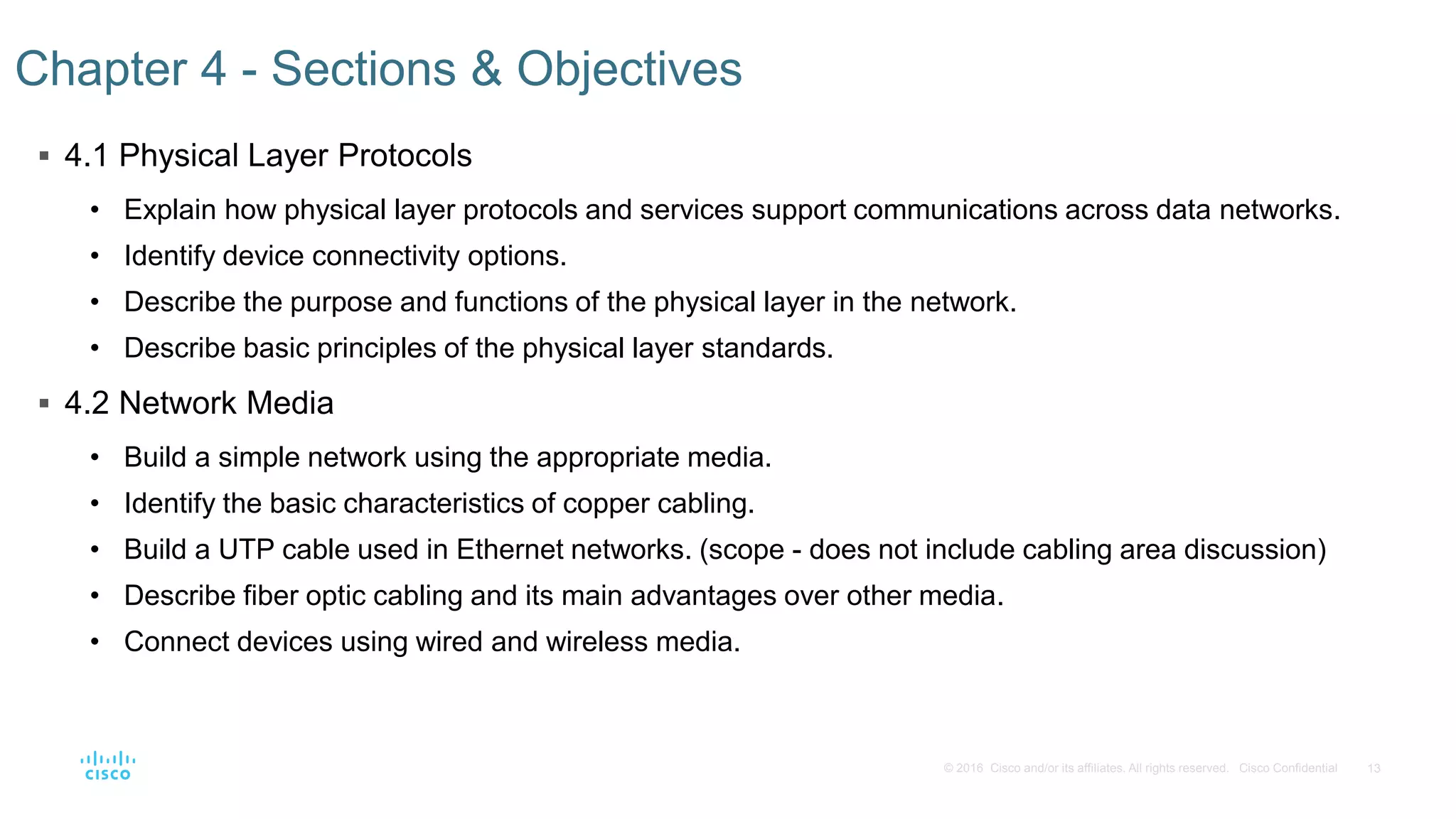 13© 2016 Cisco and/or its affiliates. All rights reserved. Cisco Confidential
 4.1 Physical Layer Protocols
• Explain how physical layer protocols and services support communications across data networks.
• Identify device connectivity options.
• Describe the purpose and functions of the physical layer in the network.
• Describe basic principles of the physical layer standards.
 4.2 Network Media
• Build a simple network using the appropriate media.
• Identify the basic characteristics of copper cabling.
• Build a UTP cable used in Ethernet networks. (scope - does not include cabling area discussion)
• Describe fiber optic cabling and its main advantages over other media.
• Connect devices using wired and wireless media.
Chapter 4 - Sections & Objectives
 